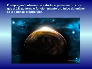 É empolgante observar e estudar o pensamento com que a  LEI  governa o funcionamento orgânico do univer-so e a nossa própria vida.  