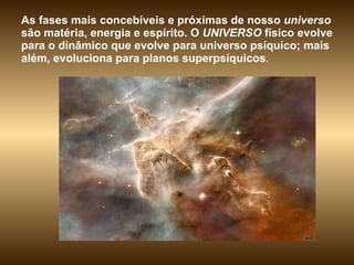 As fases mais concebíveis e próximas de nosso  universo  são matéria, energia e espírito. O  UNIVERSO  físico evolve para o dinâmico que evolve para universo psíquico; mais além, evoluciona para planos superpsíquicos .  