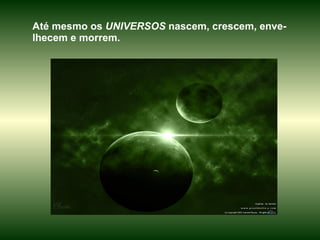 Até mesmo os  UNIVERSOS  nascem, crescem, enve-lhecem e morrem.  