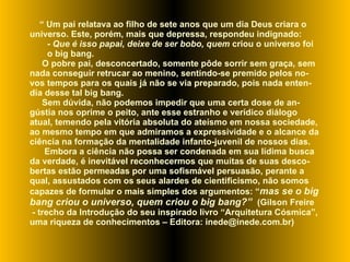 “  Um pai relatava ao filho de sete anos que um dia Deus criara o universo. Este, porém, mais que depressa, respondeu indignado: -  Que é isso papai, deixe de ser bobo, quem  criou o universo foi o big bang.  O pobre pai, desconcertado, somente pôde sorrir sem graça, sem nada conseguir retrucar ao menino, sentindo-se premido pelos no-vos tempos para os quais já não se via preparado, pois nada enten-dia desse tal big bang.  Sem dúvida, não podemos impedir que uma certa dose de an-gústia nos oprime o peito, ante esse estranho e verídico diálogo atual, temendo pela vitória absoluta do ateísmo em nossa sociedade, ao mesmo tempo em que admiramos a expressividade e o alcance da ciência na formação da mentalidade infanto-juvenil de nossos dias.  Embora a ciência não possa ser condenada em sua lídima busca da verdade, é inevitável reconhecermos que muitas de suas desco-bertas estão permeadas por uma sofismável persuasão, perante a qual, assustados com os seus alardes de cientificismo, não somos capazes de formular o mais simples dos argumentos: “ mas se o big bang criou o universo, quem criou o big bang?”  (Gilson Freire - trecho da Introdução do seu inspirado livro “Arquitetura Cósmica”,  uma riqueza de conhecimentos – Editora: inede@inede.com.br) 