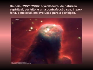 Há dois  UNIVERSOS : o verdadeiro, de natureza espiritual, perfeito, e uma contrafacção sua, imper-feita, o material, em evolução para a perfeição.   