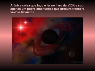 A única coisa que faço é ler no livro da  VIDA  e sou apenas um pobre amanuense que procura transcre-vê-lo e fielmente  