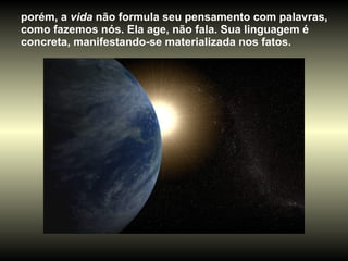 porém, a  vida  não formula seu pensamento com palavras, como fazemos nós. Ela age, não fala. Sua linguagem é concreta, manifestando-se materializada nos fatos.  