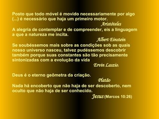 Posto que todo móvel é movido necessariamente por algo (...) é necessário que haja um primeiro motor.  Aristóteles  A alegria de contemplar e de compreender, eis a linguagem a que a natureza me incita.   Albert Einstein   Se   soubéssemos mais sobre as condições sob as quais  nosso universo nasceu, talvez pudéssemos descobrir também porque suas constantes são tão precisamente sintonizadas com a evolução da vida . Ervin Laszio . Deus é o eterno geômetra da criação.   Platão Nada há encoberto que não haja de ser descoberto, nem oculto que não haja de ser conhecido.  Jesus  (Marcos 10:26)   