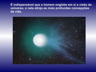 É indispensável que o homem englobe em si a visão do universo, e nela atinja as mais profundas concepções da vida.   