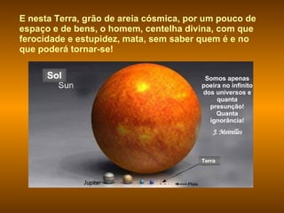 Somos apenas poeira no infinito dos universos e quanta presunção! Quanta ignorância! J. Meirelles E nesta Terra, grão de areia cósmica, por um pouco de espaço e de bens, o homem, centelha divina, com que ferocidade e estupidez, mata, sem saber quem é e no que poderá tornar-se! Terra Sol 