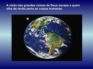 A visão das grandes coisas de Deus escapa a quem olha de muito perto as coisas humanas.  