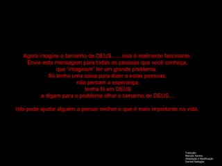 Agora imagine o tamanho de DEUS....., isso é realmente fascinante. Envie esta mensagem para todas as pessoas que você conheça, que “imaginam” ter um grande problema.  Só tenho uma coisa para dizer a estas pessoas, não percam a  esperança , tenha fé em DEUS e digam para o problema olhar o tamanho de DEUS.... Isto pode ajudar alguém a pensar melhor o que é mais importante na vida. Tradução:  Marcelo Santos Adaptação e Modificação Daniele Battaglia 