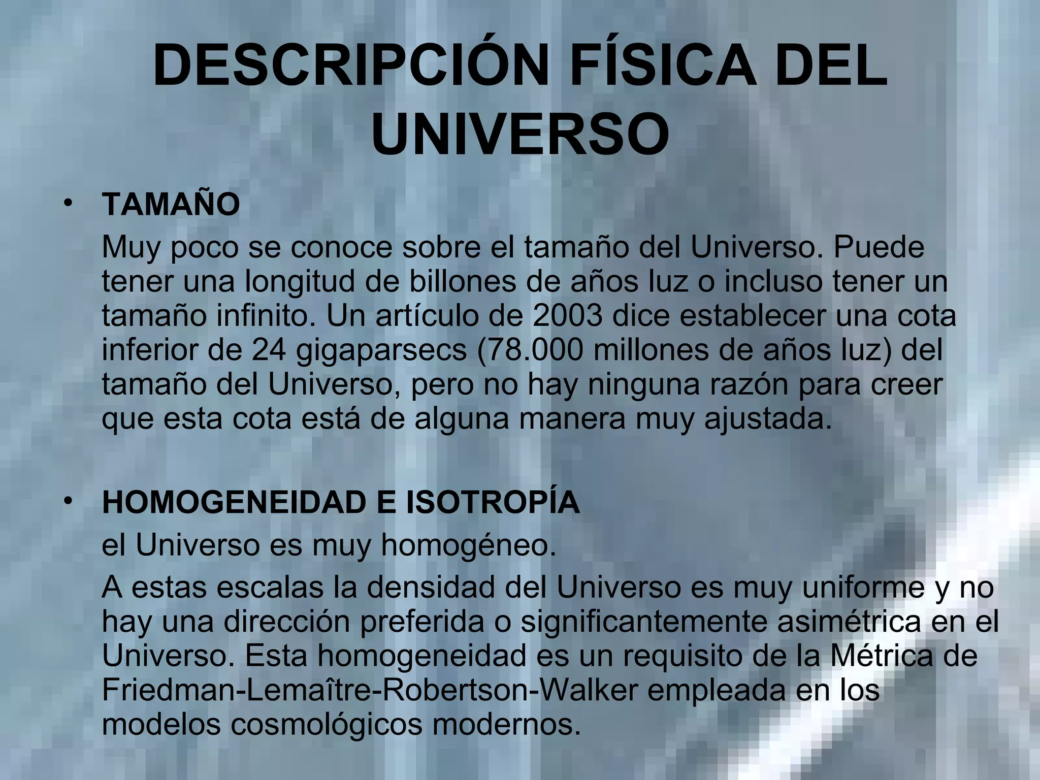 DESCRIPCIÓN FÍSICA DEL UNIVERSO TAMAÑO  Muy poco se conoce sobre el tamaño del Universo. Puede tener una longitud de billones de años luz o incluso tener un tamaño infinito. Un artículo de 2003 dice establecer una cota inferior de 24 gigaparsecs (78.000 millones de años luz) del tamaño del Universo, pero no hay ninguna razón para creer que esta cota está de alguna manera muy ajustada. HOMOGENEIDAD E ISOTROPÍA  el Universo es muy homogéneo. A estas escalas la densidad del Universo es muy uniforme y no hay una dirección preferida o significantemente asimétrica en el Universo. Esta homogeneidad es un requisito de la Métrica de Friedman-Lemaître-Robertson-Walker empleada en los modelos cosmológicos modernos.  