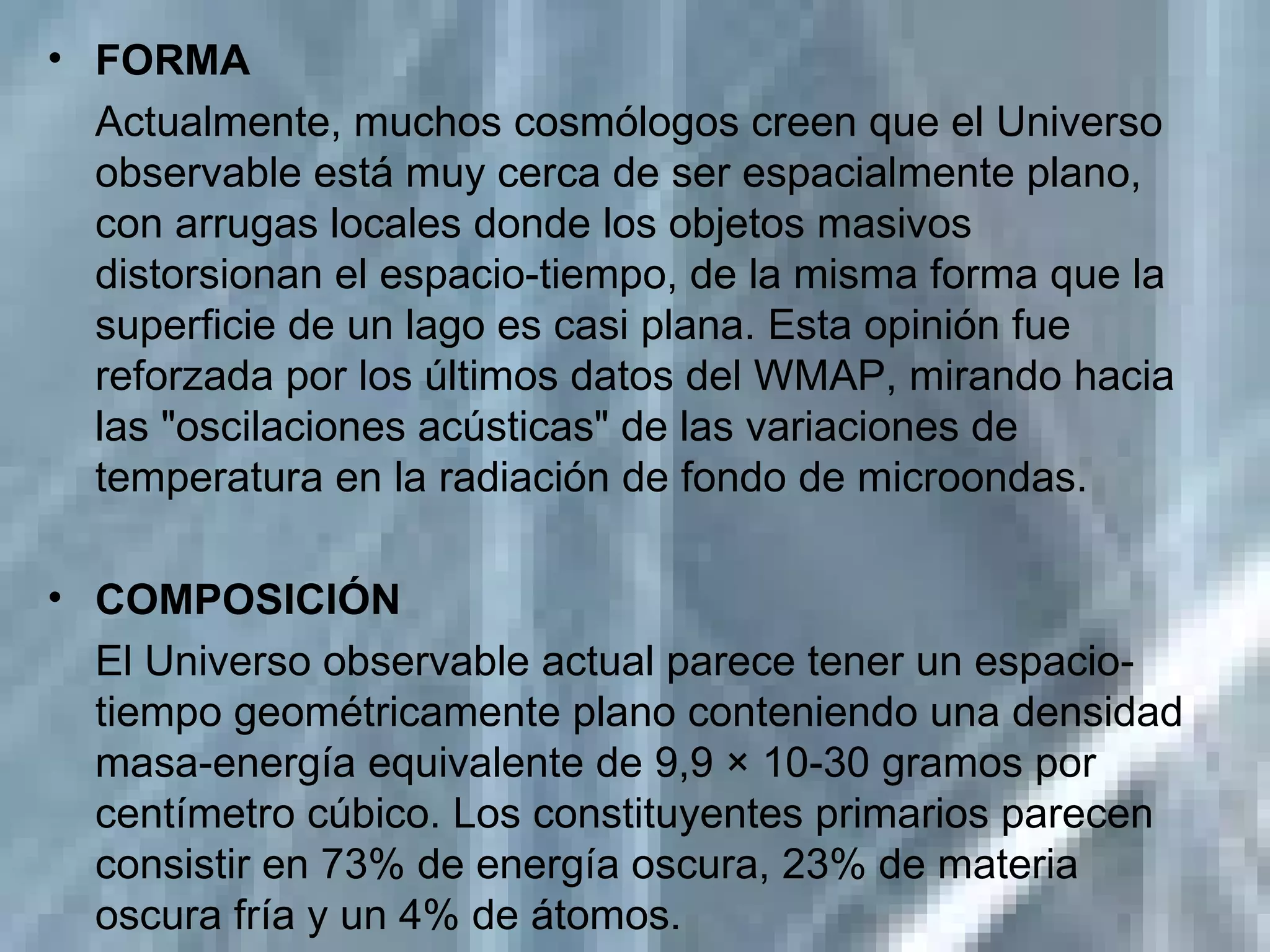 FORMA Actualmente, muchos cosmólogos creen que el Universo observable está muy cerca de ser espacialmente plano, con arrugas locales donde los objetos masivos distorsionan el espacio-tiempo, de la misma forma que la superficie de un lago es casi plana. Esta opinión fue reforzada por los últimos datos del WMAP, mirando hacia las "oscilaciones acústicas" de las variaciones de temperatura en la radiación de fondo de microondas. COMPOSICIÓN El Universo observable actual parece tener un espacio-tiempo geométricamente plano conteniendo una densidad masa-energía equivalente de 9,9 × 10-30 gramos por centímetro cúbico. Los constituyentes primarios parecen consistir en 73% de energía oscura, 23% de materia oscura fría y un 4% de átomos.  