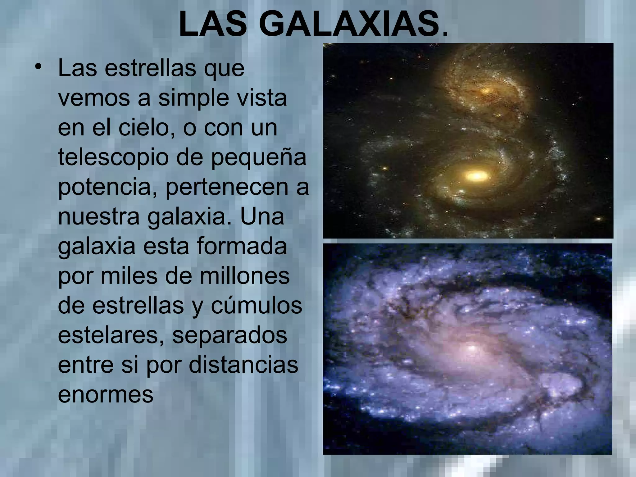 LAS GALAXIAS .  Las estrellas que vemos a simple vista en el cielo, o con un telescopio de pequeña potencia, pertenecen a nuestra galaxia. Una galaxia esta formada por miles de millones de estrellas y cúmulos estelares, separados entre si por distancias enormes  