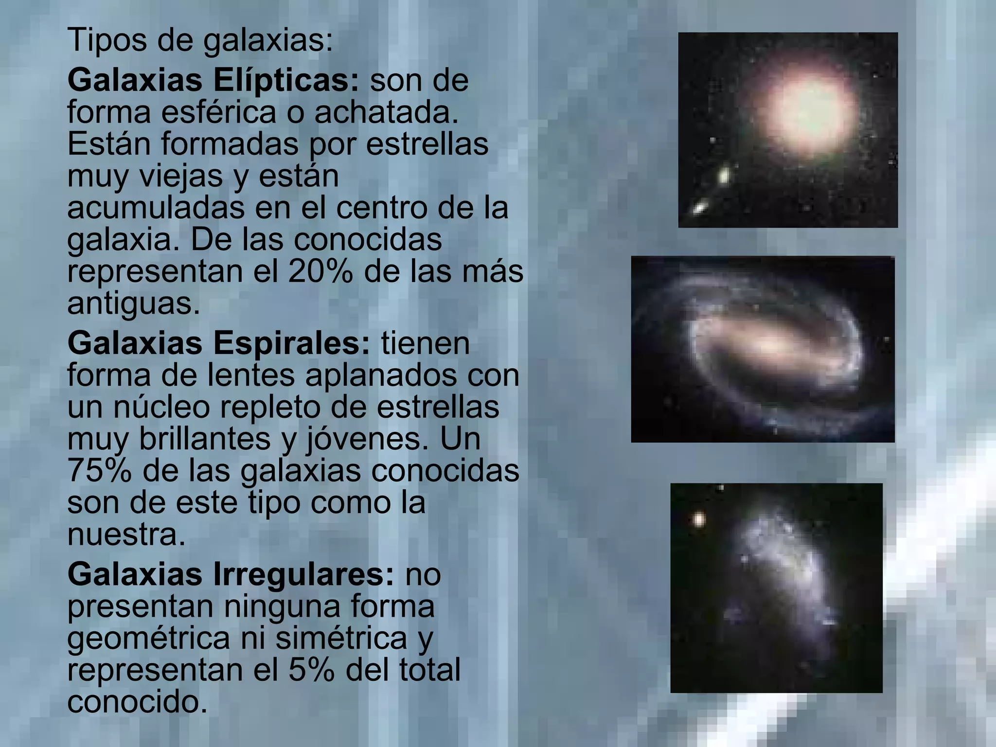Tipos de galaxias: Galaxias Elípticas:  son de forma esférica o achatada. Están formadas por estrellas muy viejas y están acumuladas en el centro de la galaxia. De las conocidas representan el 20% de las más antiguas. Galaxias Espirales:  tienen forma de lentes aplanados con un núcleo repleto de estrellas muy brillantes y jóvenes. Un 75% de las galaxias conocidas son de este tipo como la nuestra. Galaxias Irregulares:  no presentan ninguna forma geométrica ni simétrica y representan el 5% del total conocido. 