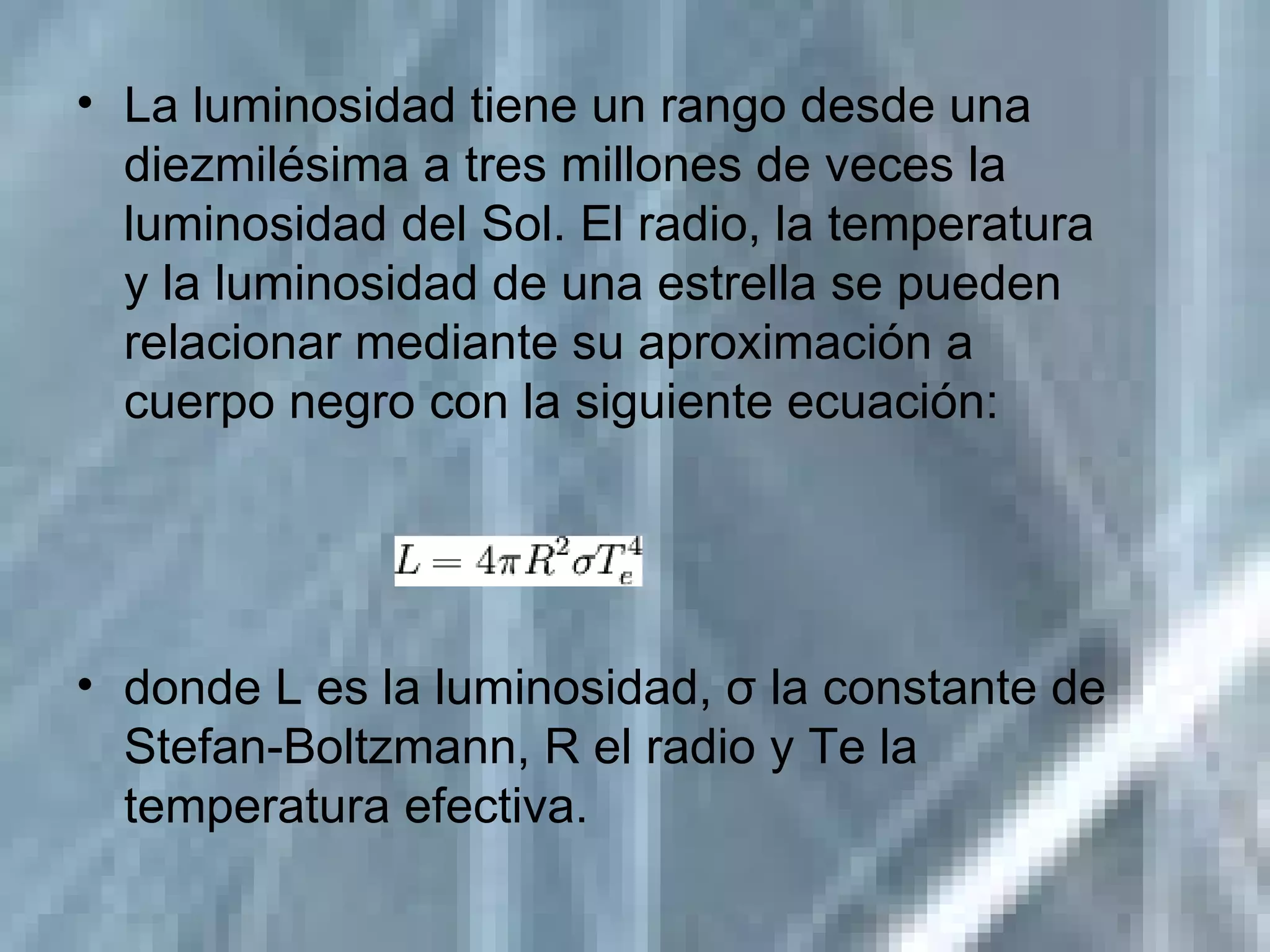 La luminosidad tiene un rango desde una diezmilésima a tres millones de veces la luminosidad del Sol. El radio, la temperatura y la luminosidad de una estrella se pueden relacionar mediante su aproximación a cuerpo negro con la siguiente ecuación: donde L es la luminosidad, σ la constante de Stefan-Boltzmann, R el radio y Te la temperatura efectiva. 