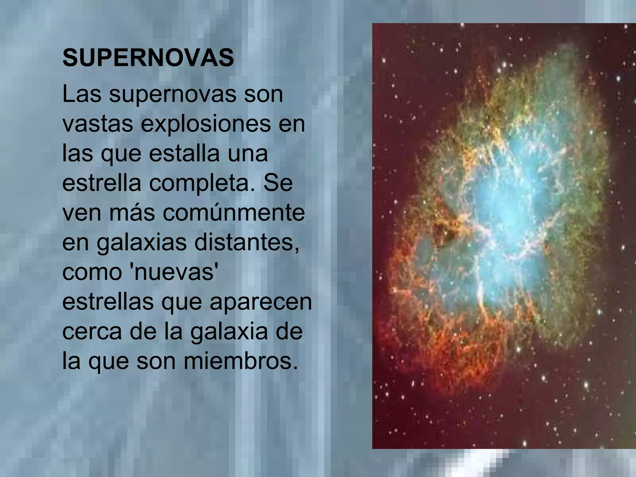 SUPERNOVAS Las supernovas son vastas explosiones en las que estalla una estrella completa. Se ven más comúnmente en galaxias distantes, como 'nuevas' estrellas que aparecen cerca de la galaxia de la que son miembros.  
