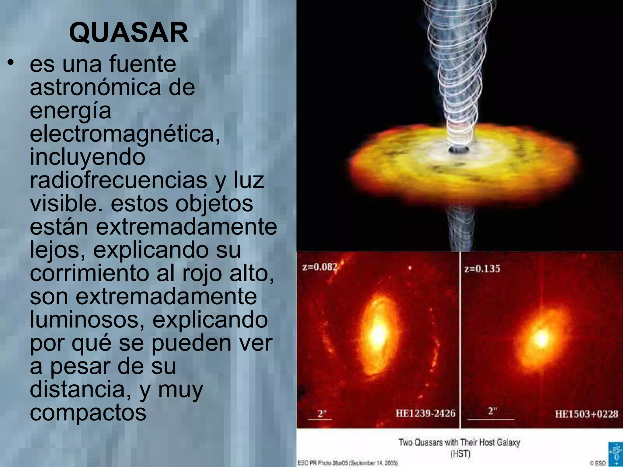 QUASAR es una fuente astronómica de energía electromagnética, incluyendo radiofrecuencias y luz visible. estos objetos están extremadamente lejos, explicando su corrimiento al rojo alto, son extremadamente luminosos, explicando por qué se pueden ver a pesar de su distancia, y muy compactos  