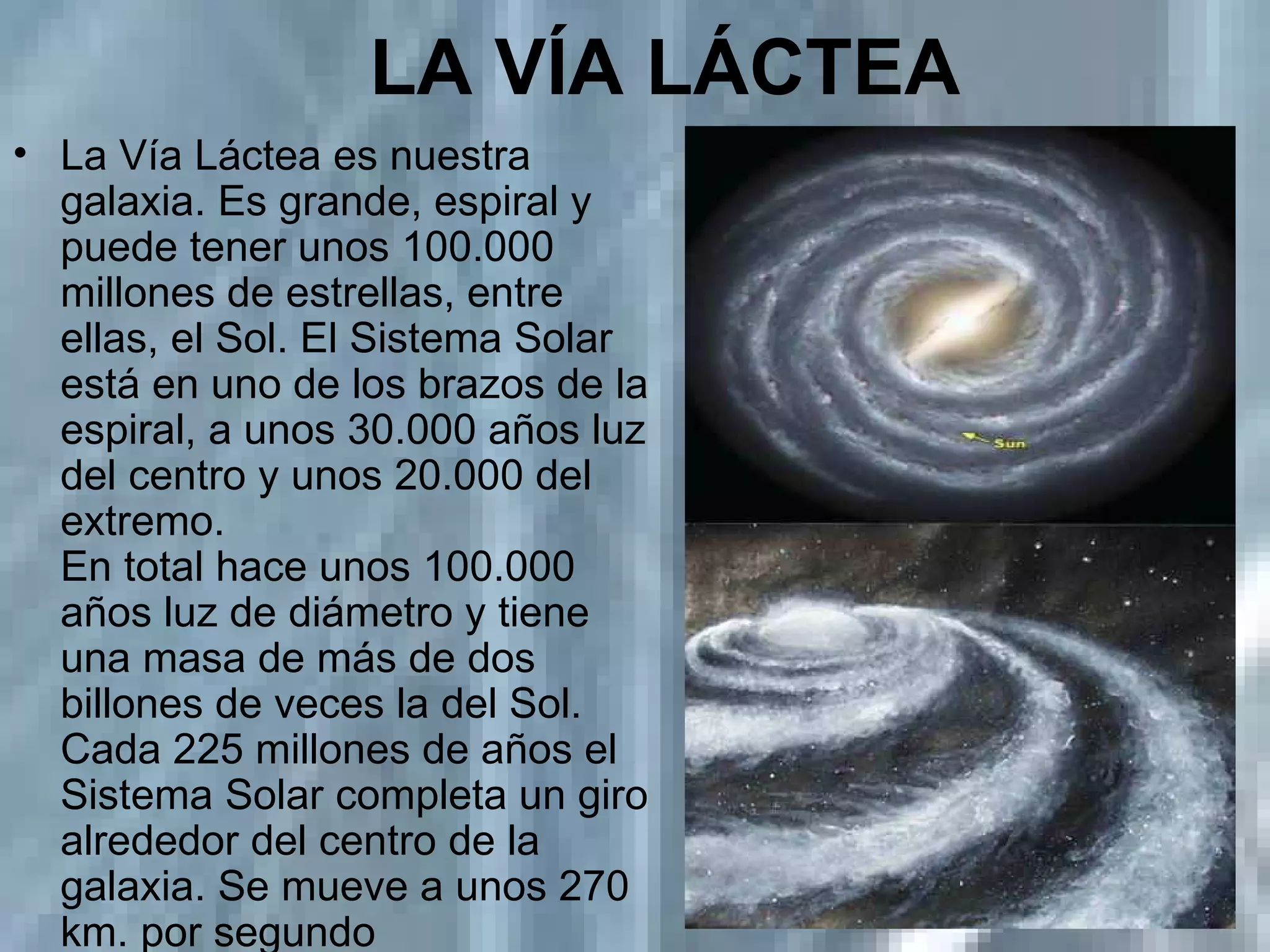 LA VÍA LÁCTEA   La Vía Láctea es nuestra galaxia. Es grande, espiral y puede tener unos 100.000 millones de estrellas, entre ellas, el Sol. El Sistema Solar está en uno de los brazos de la espiral, a unos 30.000 años luz del centro y unos 20.000 del extremo. En total hace unos 100.000 años luz de diámetro y tiene una masa de más de dos billones de veces la del Sol. Cada 225 millones de años el Sistema Solar completa un giro alrededor del centro de la galaxia. Se mueve a unos 270 km. por segundo  