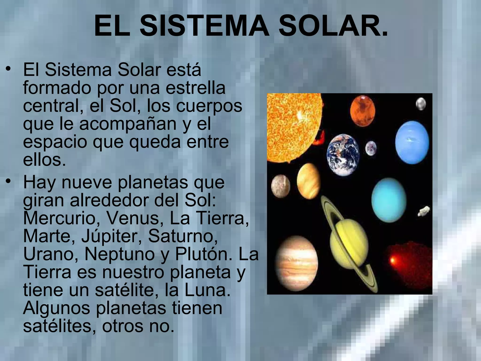 EL SISTEMA SOLAR. El Sistema Solar está formado por una estrella central, el Sol, los cuerpos que le acompañan y el espacio que queda entre ellos. Hay nueve planetas que giran alrededor del Sol: Mercurio, Venus, La Tierra, Marte, Júpiter, Saturno, Urano, Neptuno y Plutón. La Tierra es nuestro planeta y tiene un satélite, la Luna. Algunos planetas tienen satélites, otros no. 