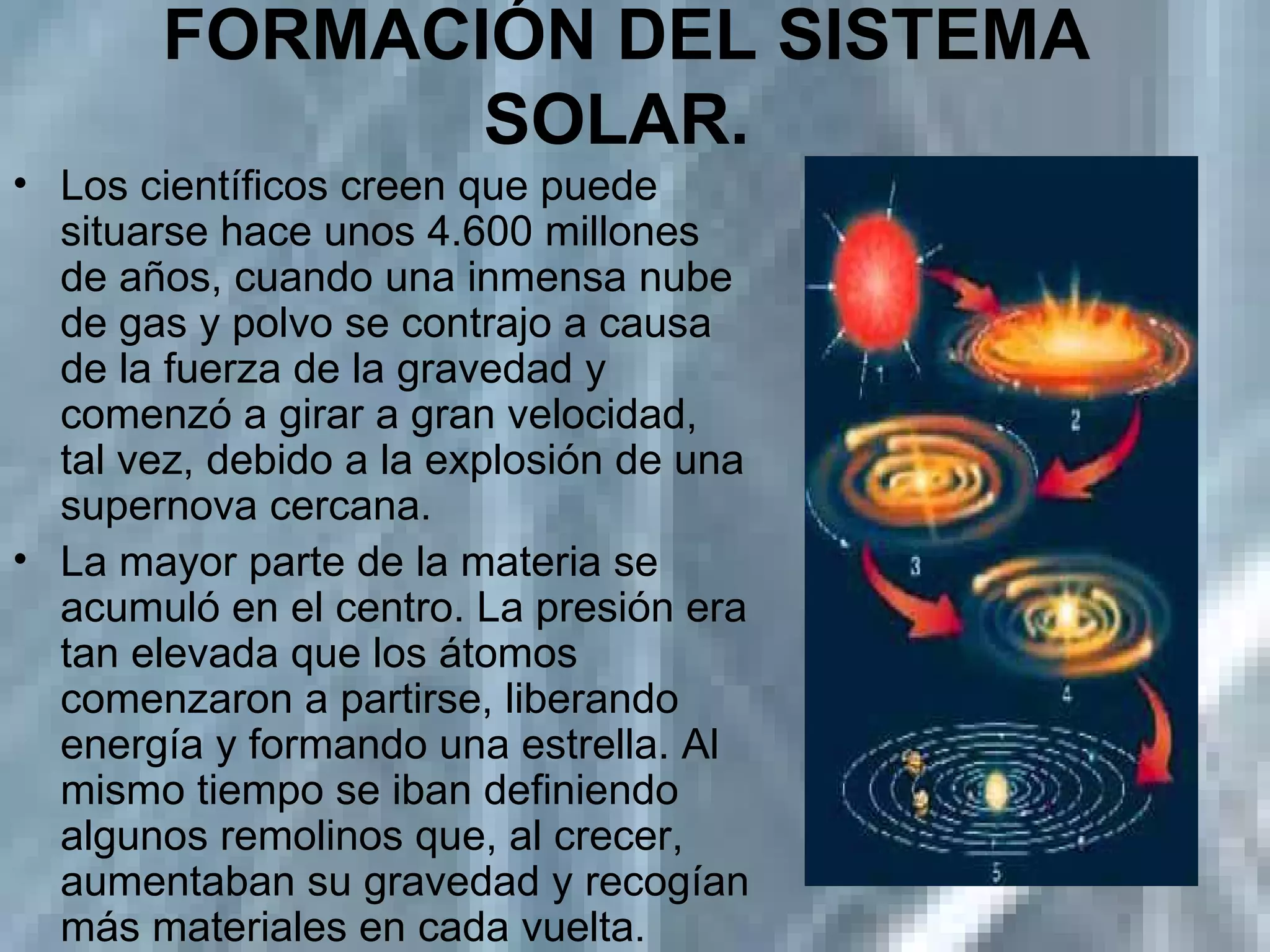FORMACIÓN DEL SISTEMA SOLAR.   Los científicos creen que puede situarse hace unos 4.600 millones de años, cuando una inmensa nube de gas y polvo se contrajo a causa de la fuerza de la gravedad y comenzó a girar a gran velocidad, tal vez, debido a la explosión de una supernova cercana. La mayor parte de la materia se acumuló en el centro. La presión era tan elevada que los átomos comenzaron a partirse, liberando energía y formando una estrella. Al mismo tiempo se iban definiendo algunos remolinos que, al crecer, aumentaban su gravedad y recogían más materiales en cada vuelta. 