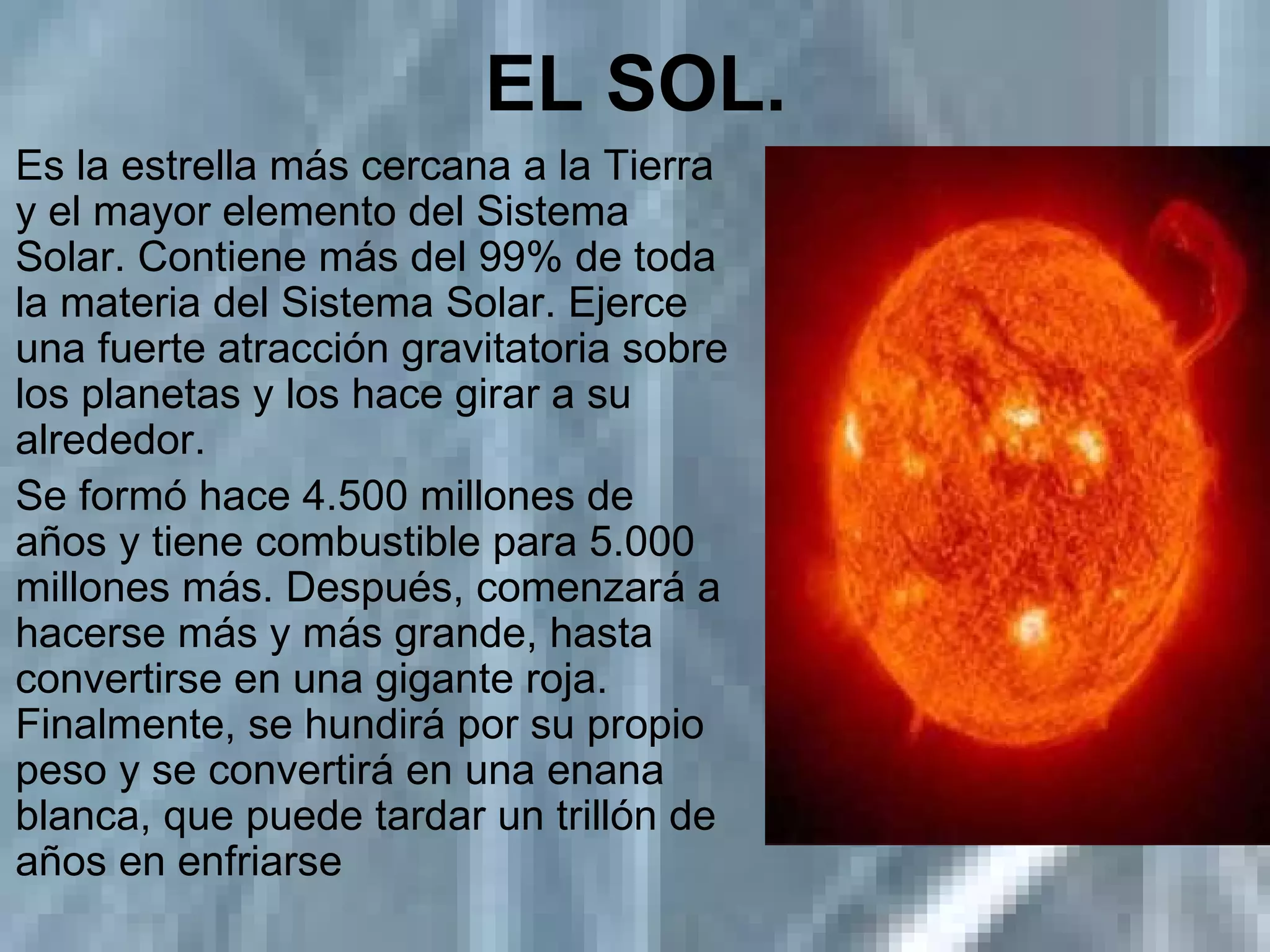 EL SOL.   Es la estrella más cercana a la Tierra y el mayor elemento del Sistema Solar. Contiene más del 99% de toda la materia del Sistema Solar. Ejerce una fuerte atracción gravitatoria sobre los planetas y los hace girar a su alrededor. Se formó hace 4.500 millones de años y tiene combustible para 5.000 millones más. Después, comenzará a hacerse más y más grande, hasta convertirse en una gigante roja. Finalmente, se hundirá por su propio peso y se convertirá en una enana blanca, que puede tardar un trillón de años en enfriarse 