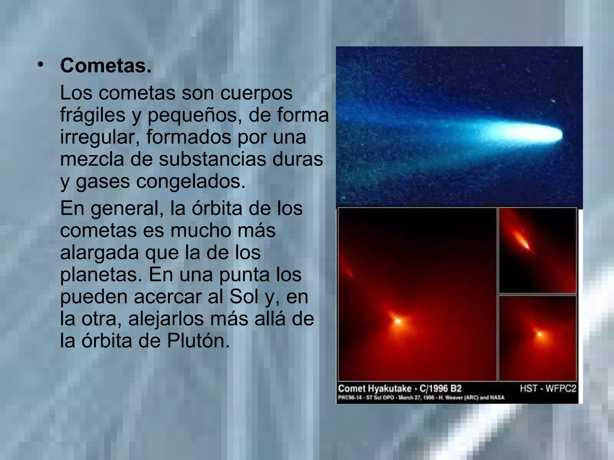 Cometas.   Los cometas son cuerpos frágiles y pequeños, de forma irregular, formados por una mezcla de substancias duras y gases congelados. En general, la órbita de los cometas es mucho más alargada que la de los planetas. En una punta los pueden acercar al Sol y, en la otra, alejarlos más allá de la órbita de Plutón. 