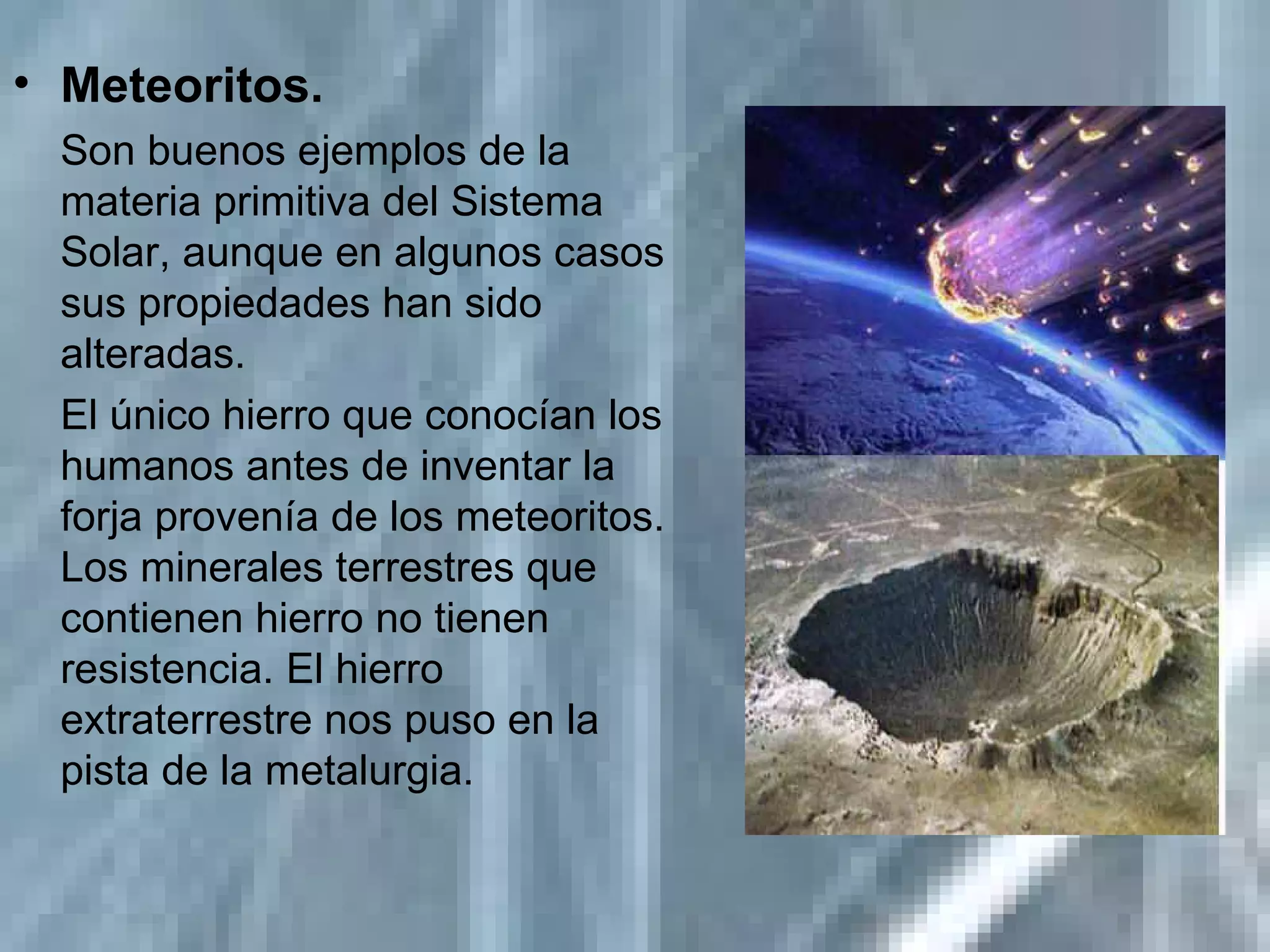 Meteoritos. Son buenos ejemplos de la materia primitiva del Sistema Solar, aunque en algunos casos sus propiedades han sido alteradas. El único hierro que conocían los humanos antes de inventar la forja provenía de los meteoritos. Los minerales terrestres que contienen hierro no tienen resistencia. El hierro extraterrestre nos puso en la pista de la metalurgia. 