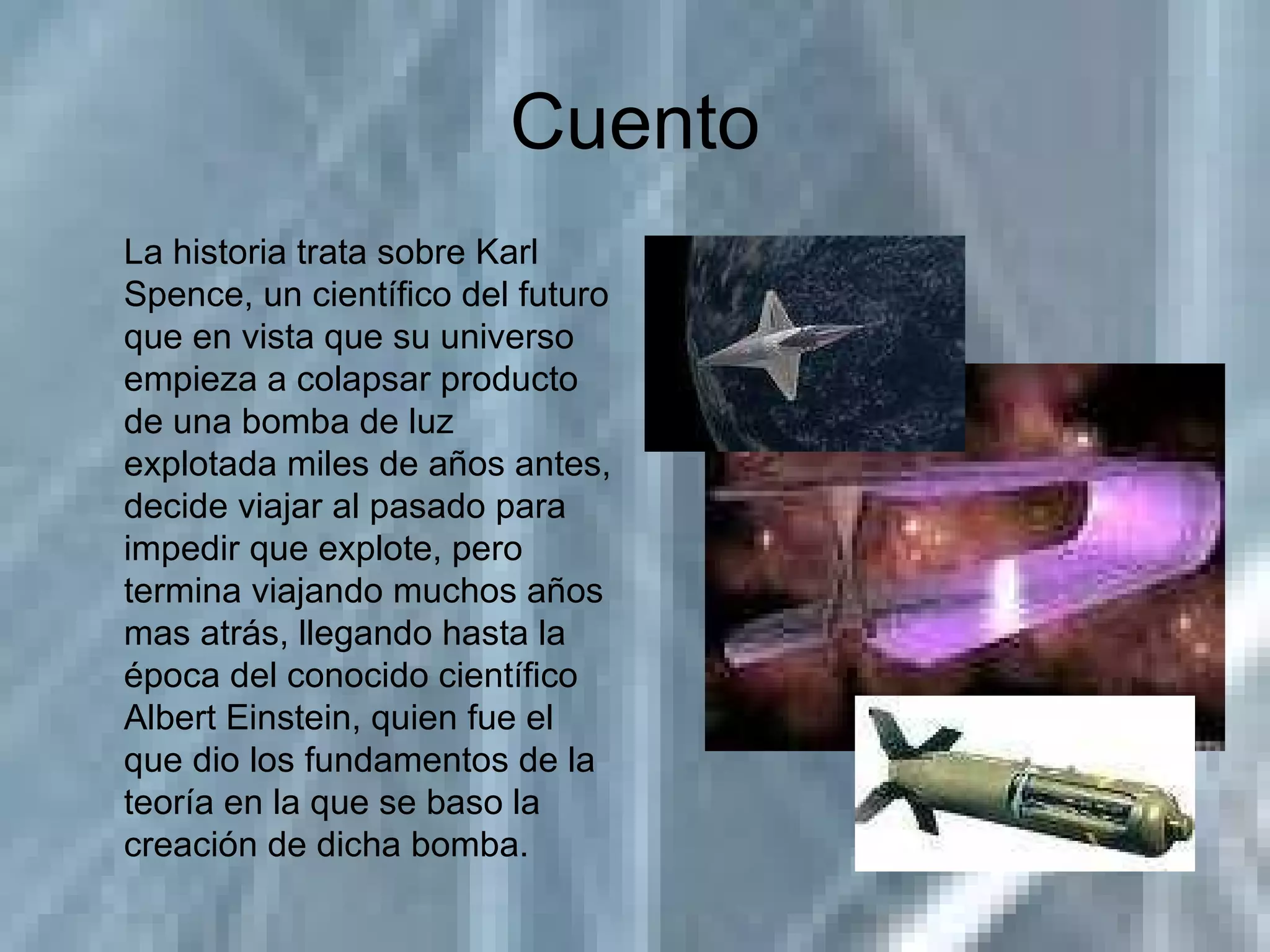 Cuento La historia trata sobre Karl Spence, un científico del futuro que en vista que su universo empieza a colapsar producto de una bomba de luz explotada miles de años antes, decide viajar al pasado para impedir que explote, pero termina viajando muchos años mas atrás, llegando hasta la época del conocido científico Albert Einstein, quien fue el que dio los fundamentos de la teoría en la que se baso la creación de dicha bomba. 