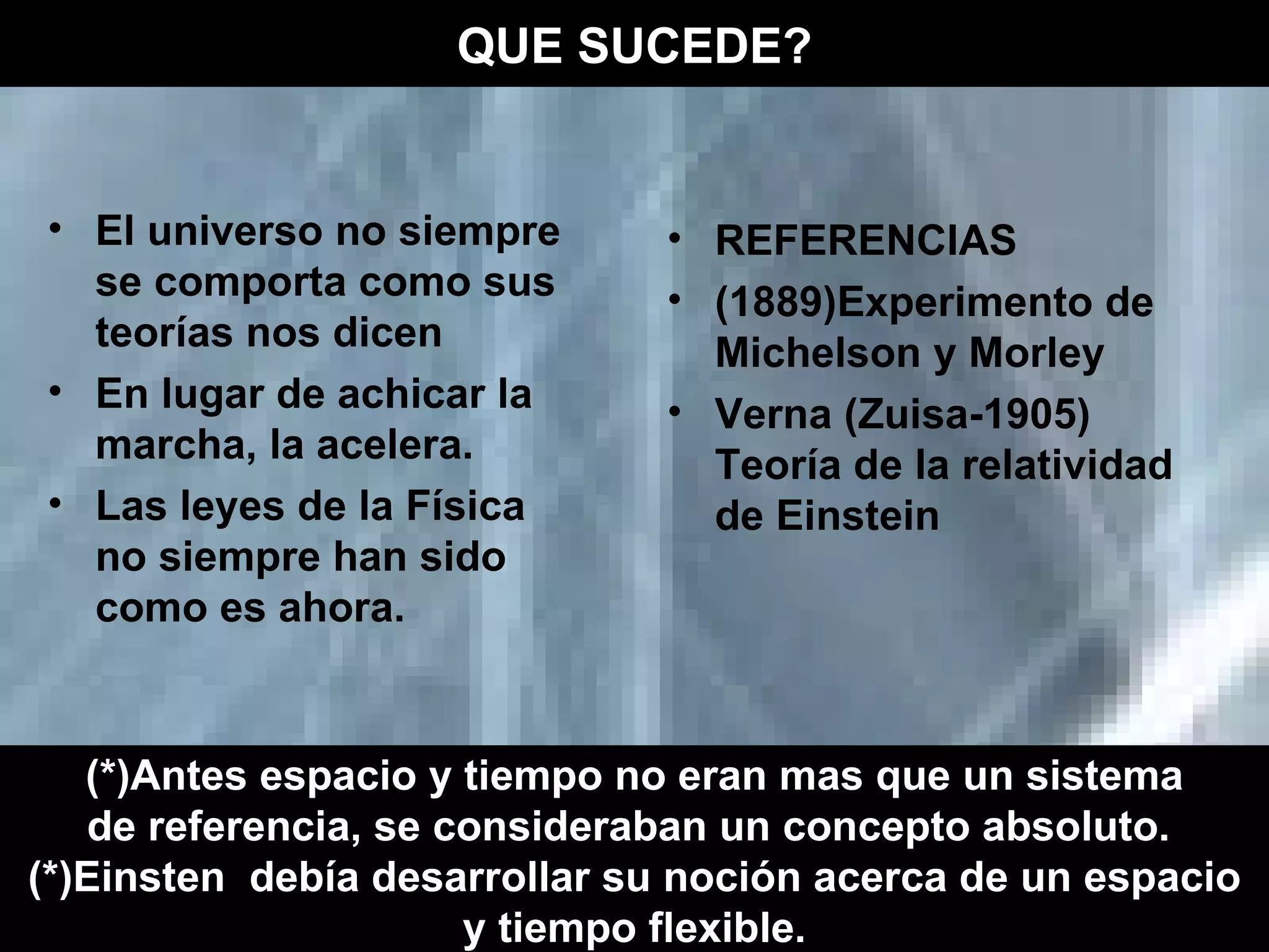 El universo no siempre se comporta como sus teorías nos dicen En lugar de achicar la marcha, la acelera. Las leyes de la Física no siempre han sido como es ahora. REFERENCIAS (1889)Experimento de Michelson y Morley Verna (Zuisa-1905) Teoría de la relatividad de Einstein  QUE SUCEDE? (*)Antes espacio y tiempo no eran mas que un sistema de referencia, se consideraban un concepto absoluto.  (*)Einsten  debía desarrollar su noción acerca de un espacio y tiempo flexible.   