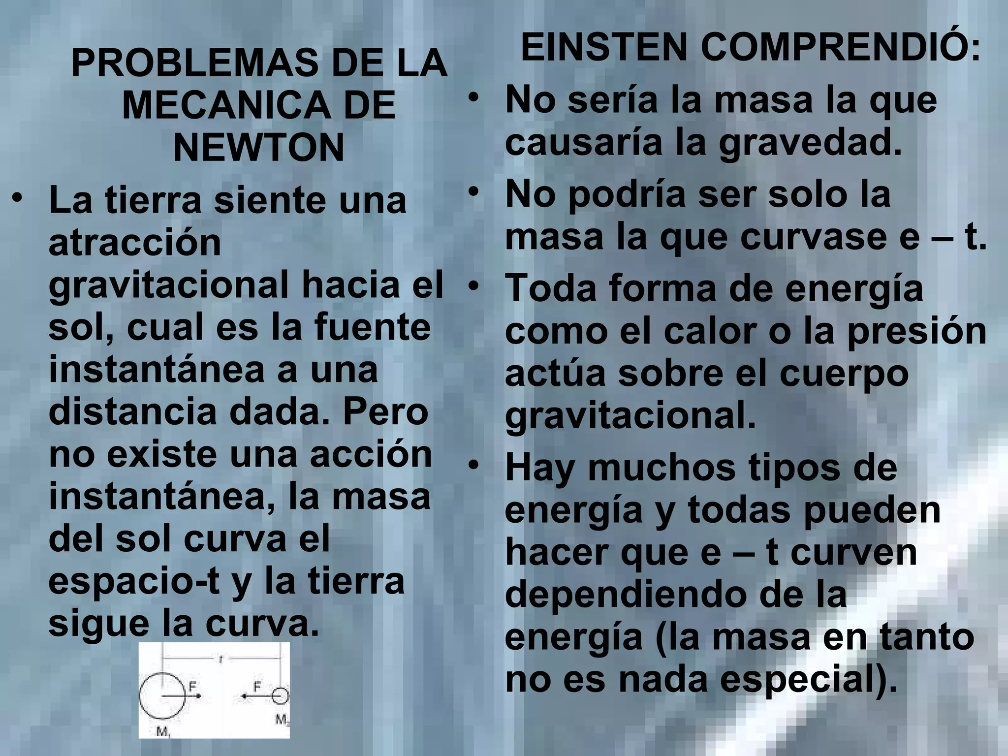 PROBLEMAS DE LA MECANICA DE NEWTON La tierra siente una atracción gravitacional hacia el sol, cual es la fuente instantánea a una distancia dada. Pero no existe una acción instantánea, la masa del sol curva el espacio-t y la tierra sigue la curva. EINSTEN COMPRENDIÓ: No sería la masa la que causaría la gravedad. No podría ser solo la masa la que curvase e – t. Toda forma de energía como el calor o la presión actúa sobre el cuerpo gravitacional. Hay muchos tipos de energía y todas pueden hacer que e – t curven dependiendo de la energía (la masa en tanto no es nada especial). 
