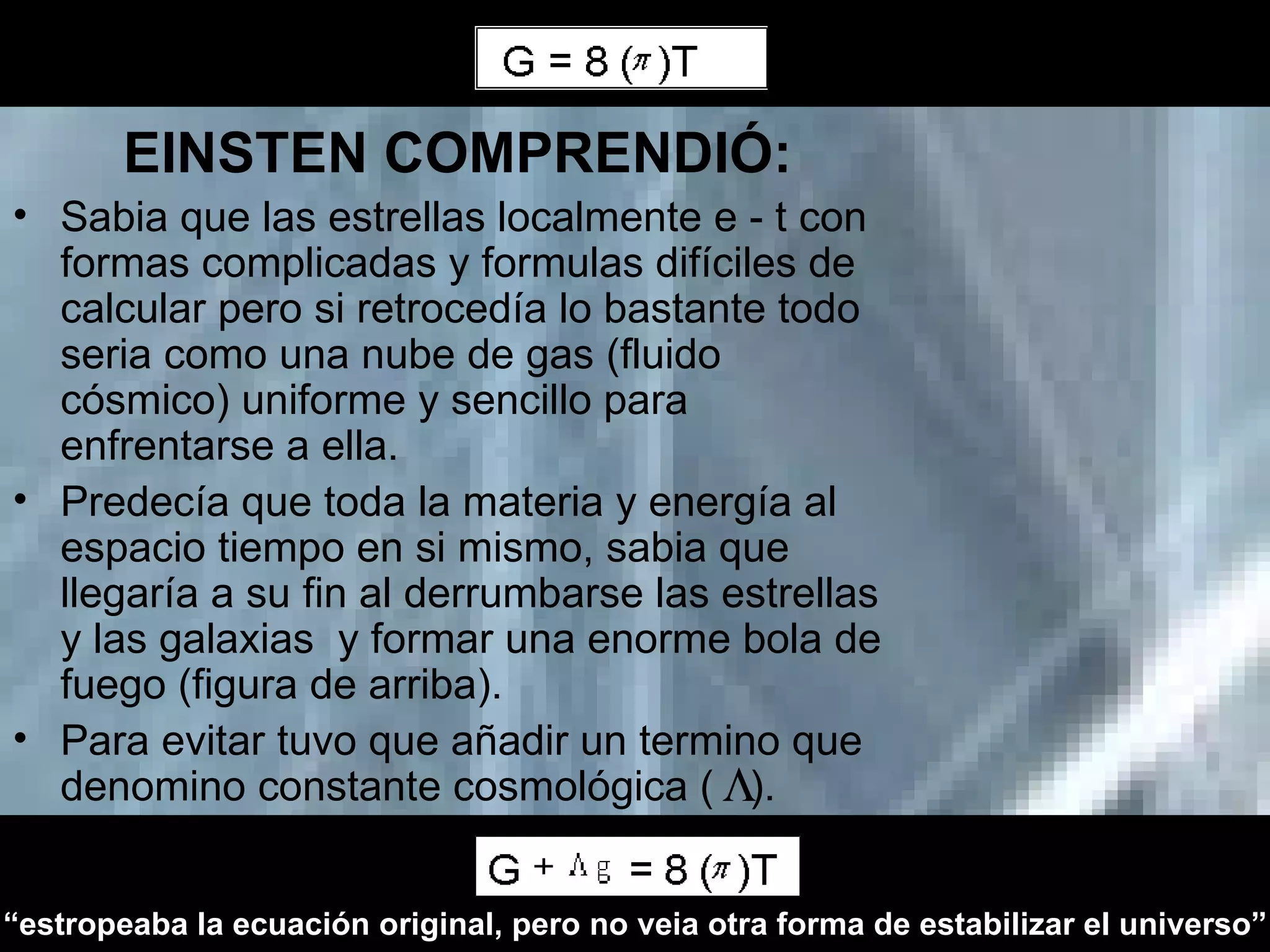 EINSTEN COMPRENDIÓ: Sabia que las estrellas localmente e - t con formas complicadas y formulas difíciles de calcular pero si retrocedía lo bastante todo seria como una nube de gas (fluido cósmico) uniforme y sencillo para enfrentarse a ella. Predecía que toda la materia y energía al espacio tiempo en si mismo, sabia que llegaría a su fin al derrumbarse las estrellas y las galaxias  y formar una enorme bola de fuego (figura de arriba).  Para evitar tuvo que añadir un termino que denomino constante cosmológica (  ). “ estropeaba la ecuación original, pero no veia otra forma de estabilizar el universo” 