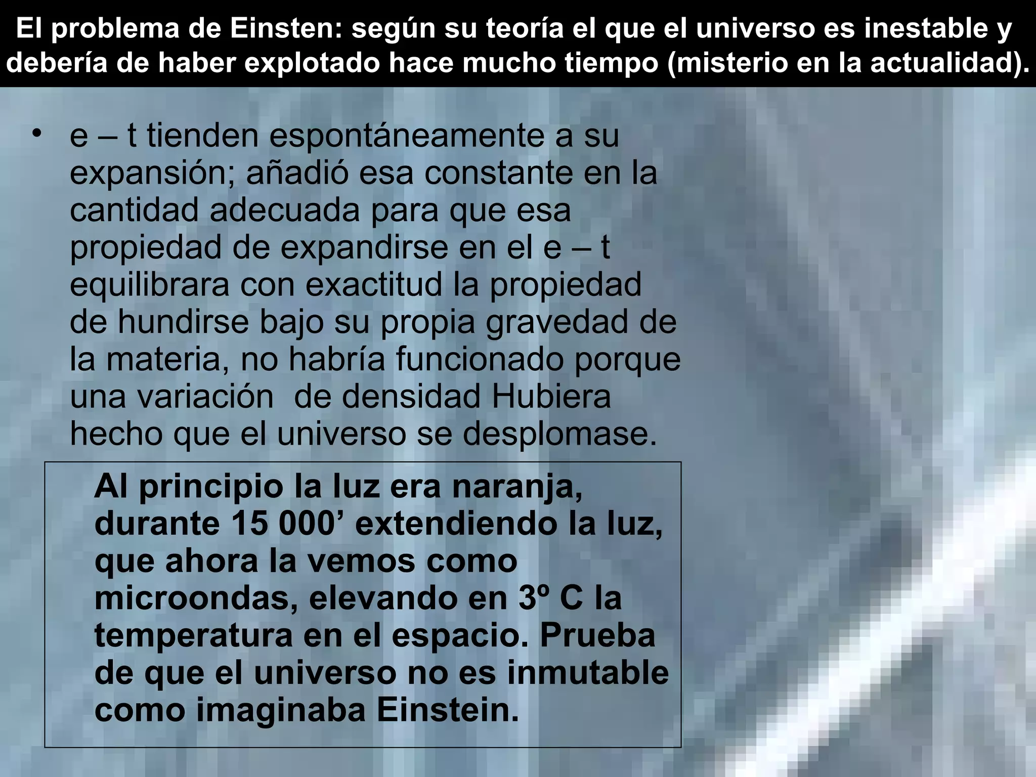 e – t tienden espontáneamente a su expansión; añadió esa constante en la cantidad adecuada para que esa propiedad de expandirse en el e – t equilibrara con exactitud la propiedad de hundirse bajo su propia gravedad de la materia, no habría funcionado porque una variación  de densidad Hubiera hecho que el universo se desplomase. Al principio la luz era naranja, durante 15 000’ extendiendo la luz, que ahora la vemos como microondas, elevando en 3º C la temperatura en el espacio. Prueba de que el universo no es inmutable como imaginaba Einstein. El problema de Einsten: según su teoría el que el universo es inestable y  debería de haber explotado hace mucho tiempo (misterio en la actualidad). 