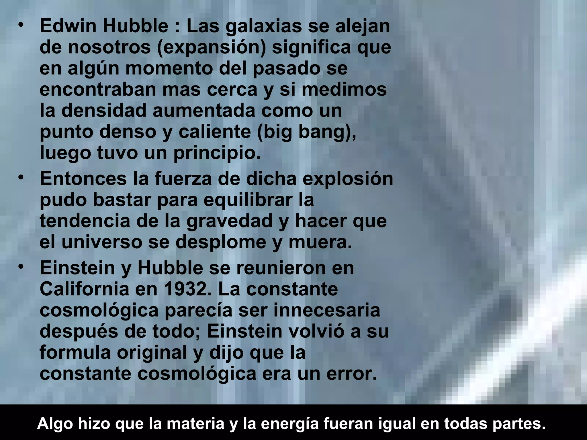 Edwin Hubble : Las galaxias se alejan de nosotros (expansión) significa que en algún momento del pasado se encontraban mas cerca y si medimos la densidad aumentada como un punto denso y caliente (big bang), luego tuvo un principio. Entonces la fuerza de dicha explosión pudo bastar para equilibrar la tendencia de la gravedad y hacer que el universo se desplome y muera. Einstein y Hubble se reunieron en California en 1932. La constante cosmológica parecía ser innecesaria después de todo; Einstein volvió a su formula original y dijo que la constante cosmológica era un error. Algo hizo que la materia y la energía fueran igual en todas partes.   