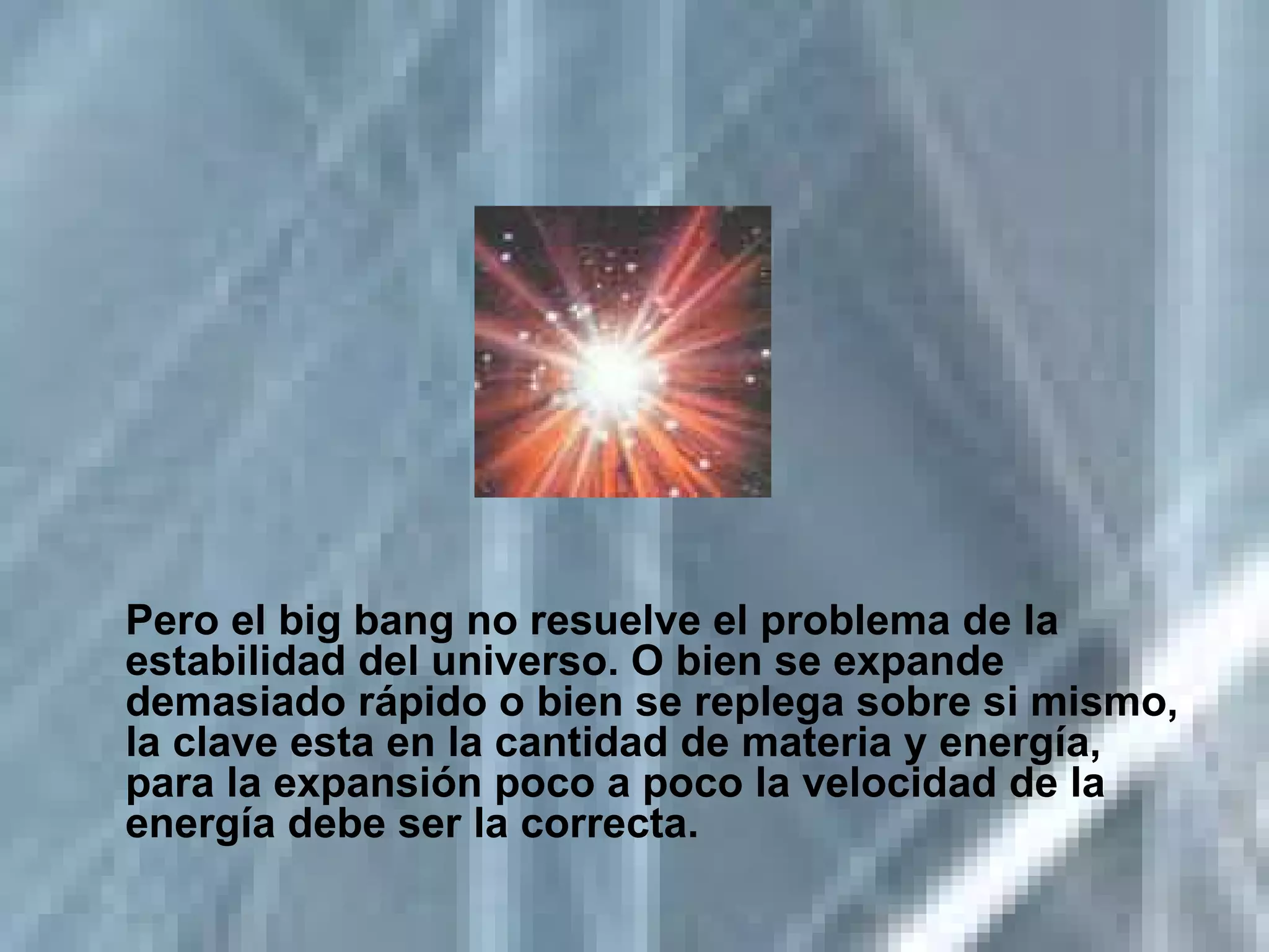 Pero el big bang no resuelve el problema de la estabilidad del universo. O bien se expande demasiado rápido o bien se replega sobre si mismo, la clave esta en la cantidad de materia y energía, para la expansión poco a poco la velocidad de la energía debe ser la correcta. 