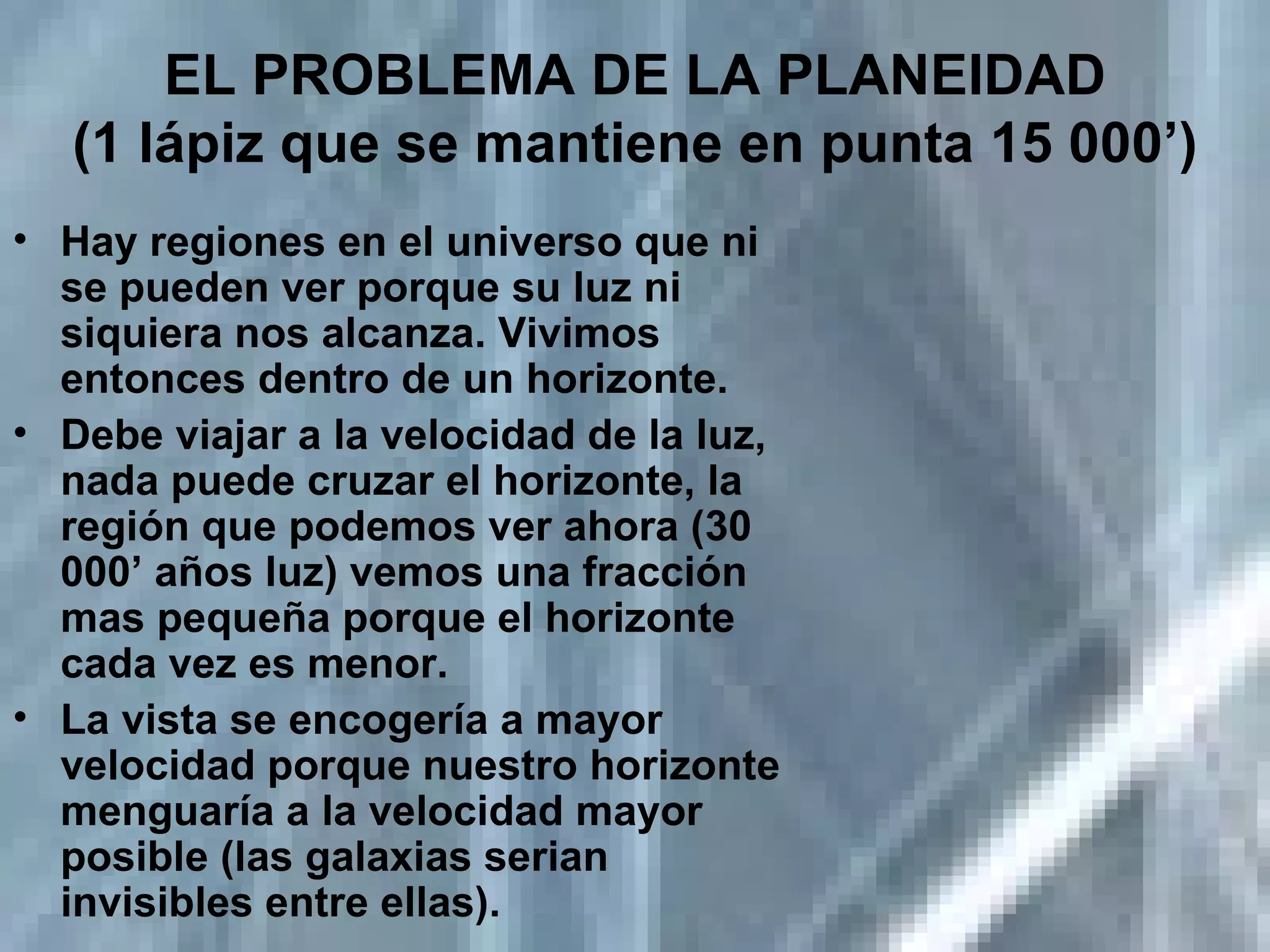 EL PROBLEMA DE LA PLANEIDAD (1 lápiz que se mantiene en punta 15 000’) Hay regiones en el universo que ni se pueden ver porque su luz ni siquiera nos alcanza. Vivimos entonces dentro de un horizonte. Debe viajar a la velocidad de la luz, nada puede cruzar el horizonte, la región que podemos ver ahora (30 000’ años luz) vemos una fracción mas pequeña porque el horizonte cada vez es menor. La vista se encogería a mayor velocidad porque nuestro horizonte menguaría a la velocidad mayor posible (las galaxias serian invisibles entre ellas). 