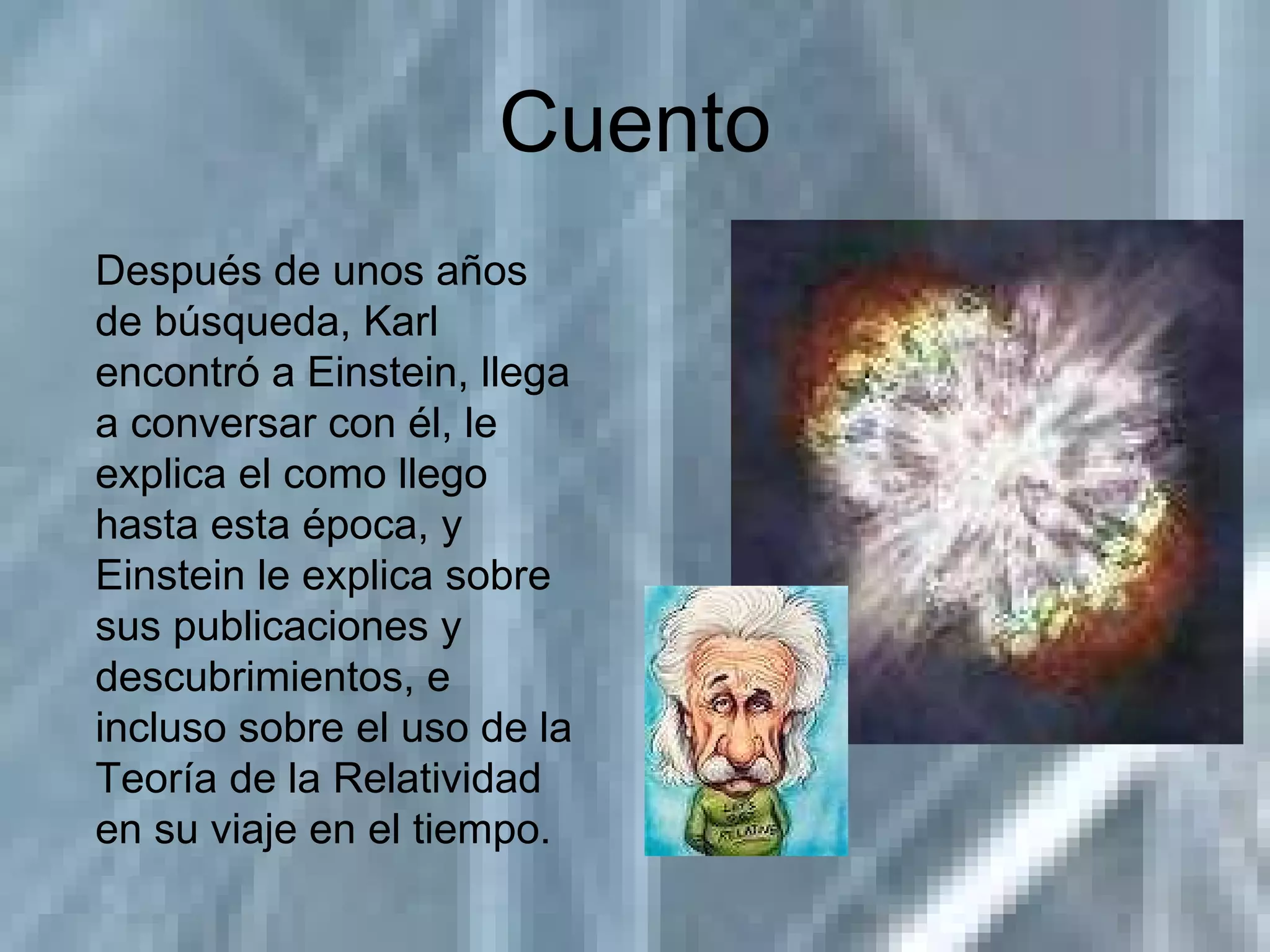 Cuento Después de unos años de búsqueda, Karl encontró a Einstein, llega a conversar con él, le explica el como llego hasta esta época, y Einstein le explica sobre sus publicaciones y descubrimientos, e incluso sobre el uso de la Teoría de la Relatividad en su viaje en el tiempo. 