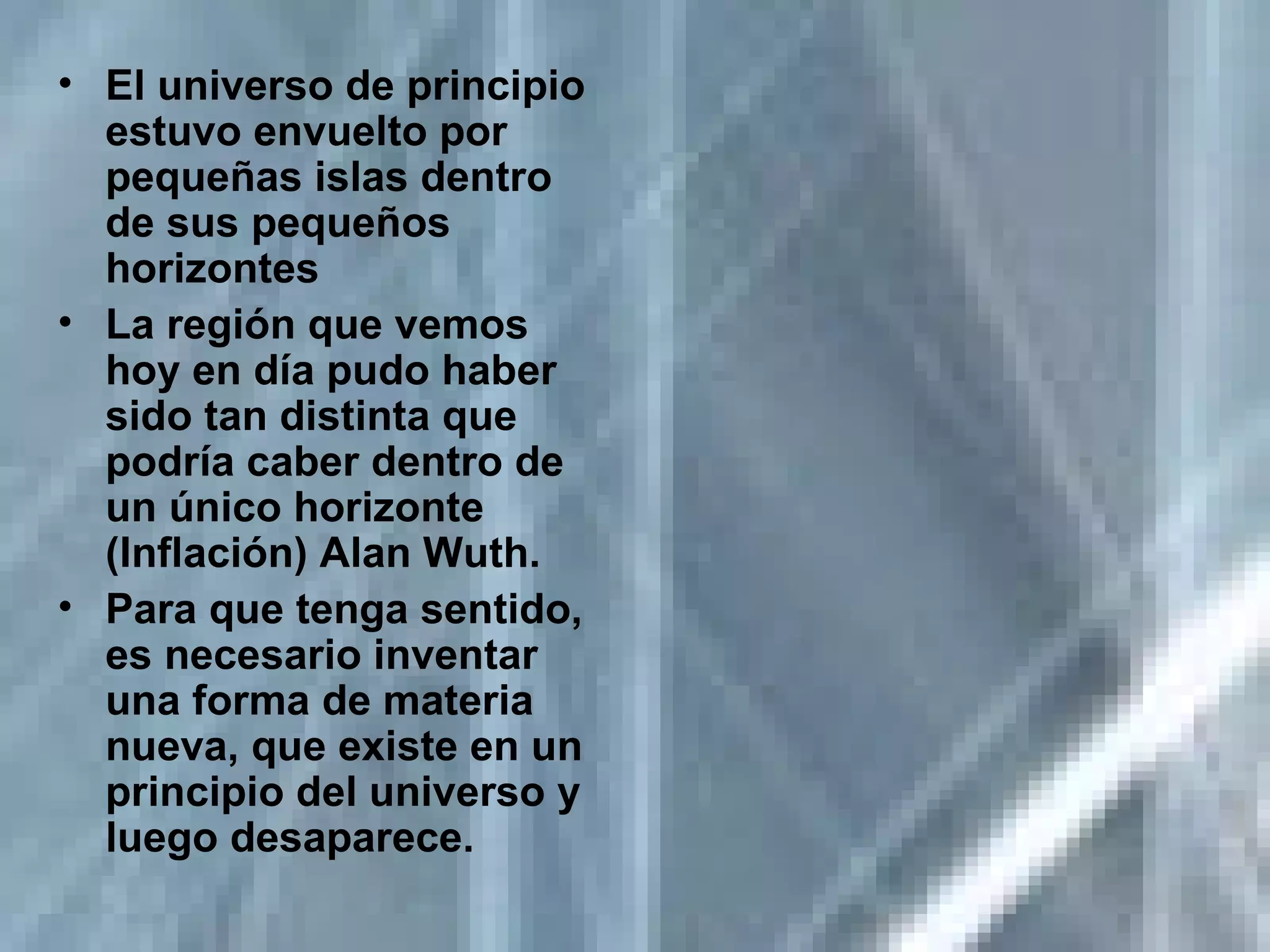 El universo de principio estuvo envuelto por pequeñas islas dentro de sus pequeños horizontes La región que vemos hoy en día pudo haber sido tan distinta que podría caber dentro de un único horizonte (Inflación) Alan Wuth.  Para que tenga sentido, es necesario inventar una forma de materia nueva, que existe en un principio del universo y luego desaparece. 