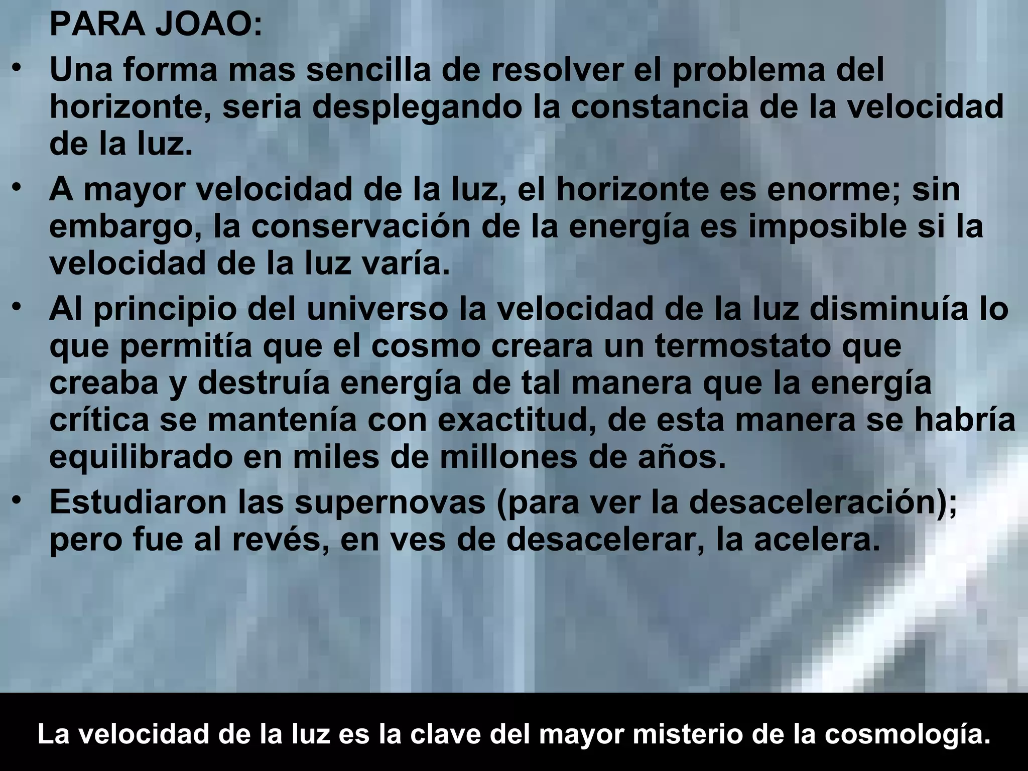 PARA JOAO:  Una forma mas sencilla de resolver el problema del horizonte, seria desplegando la constancia de la velocidad de la luz. A mayor velocidad de la luz, el horizonte es enorme; sin embargo, la conservación de la energía es imposible si la velocidad de la luz varía. Al principio del universo la velocidad de la luz disminuía lo que permitía que el cosmo creara un termostato que creaba y destruía energía de tal manera que la energía crítica se mantenía con exactitud, de esta manera se habría equilibrado en miles de millones de años. Estudiaron las supernovas (para ver la desaceleración); pero fue al revés, en ves de desacelerar, la acelera. La velocidad de la luz es la clave del mayor misterio de la cosmología. 