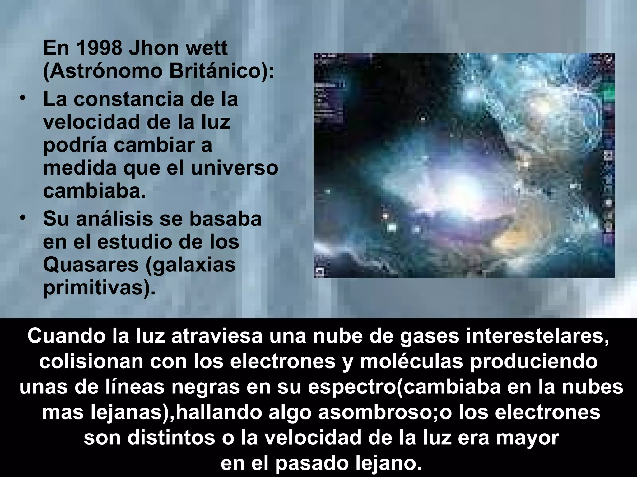 En 1998 Jhon wett (Astrónomo Británico): La constancia de la velocidad de la luz podría cambiar a medida que el universo cambiaba. Su análisis se basaba en el estudio de los Quasares (galaxias primitivas). Cuando la luz atraviesa una nube de gases interestelares, colisionan con los electrones y moléculas produciendo unas de líneas negras en su espectro(cambiaba en la nubes mas lejanas),hallando algo asombroso;o los electrones son distintos o la velocidad de la luz era mayor en el pasado lejano. 