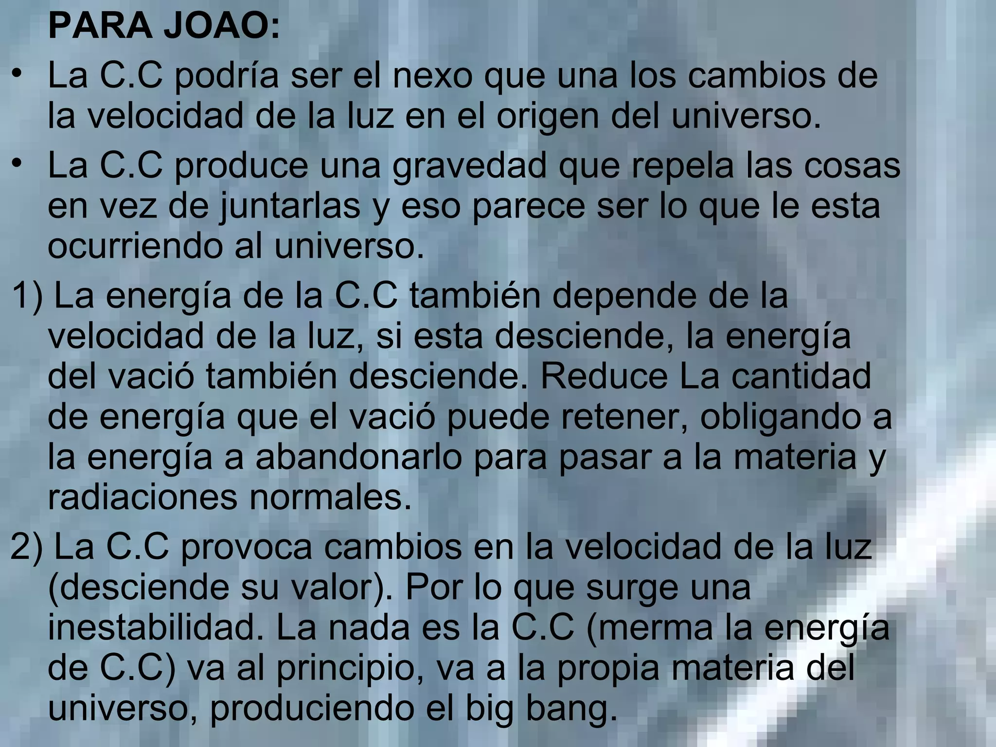 PARA JOAO: La C.C podría ser el nexo que una los cambios de la velocidad de la luz en el origen del universo. La C.C produce una gravedad que repela las cosas en vez de juntarlas y eso parece ser lo que le esta ocurriendo al universo. 1) La energía de la C.C también depende de la velocidad de la luz, si esta desciende, la energía del vació también desciende. Reduce La cantidad de energía que el vació puede retener, obligando a la energía a abandonarlo para pasar a la materia y radiaciones normales.  2) La C.C provoca cambios en la velocidad de la luz (desciende su valor). Por lo que surge una inestabilidad. La nada es la C.C (merma la energía de C.C) va al principio, va a la propia materia del universo, produciendo el big bang. 