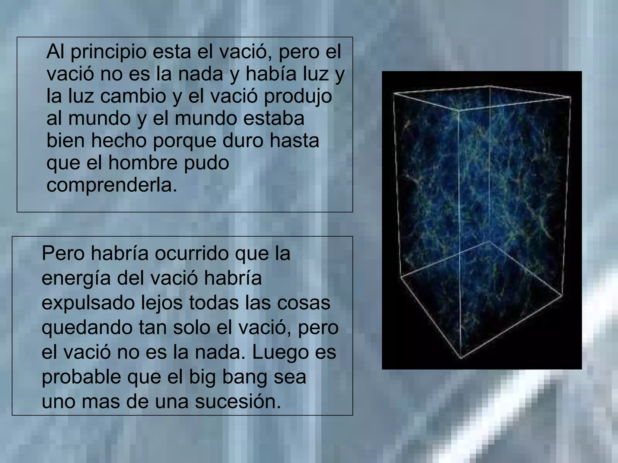 Al principio esta el vació, pero el vació no es la nada y había luz y la luz cambio y el vació produjo al mundo y el mundo estaba bien hecho porque duro hasta que el hombre pudo comprenderla. Pero habría ocurrido que la energía del vació habría expulsado lejos todas las cosas quedando tan solo el vació, pero el vació no es la nada. Luego es probable que el big bang sea uno mas de una sucesión. 