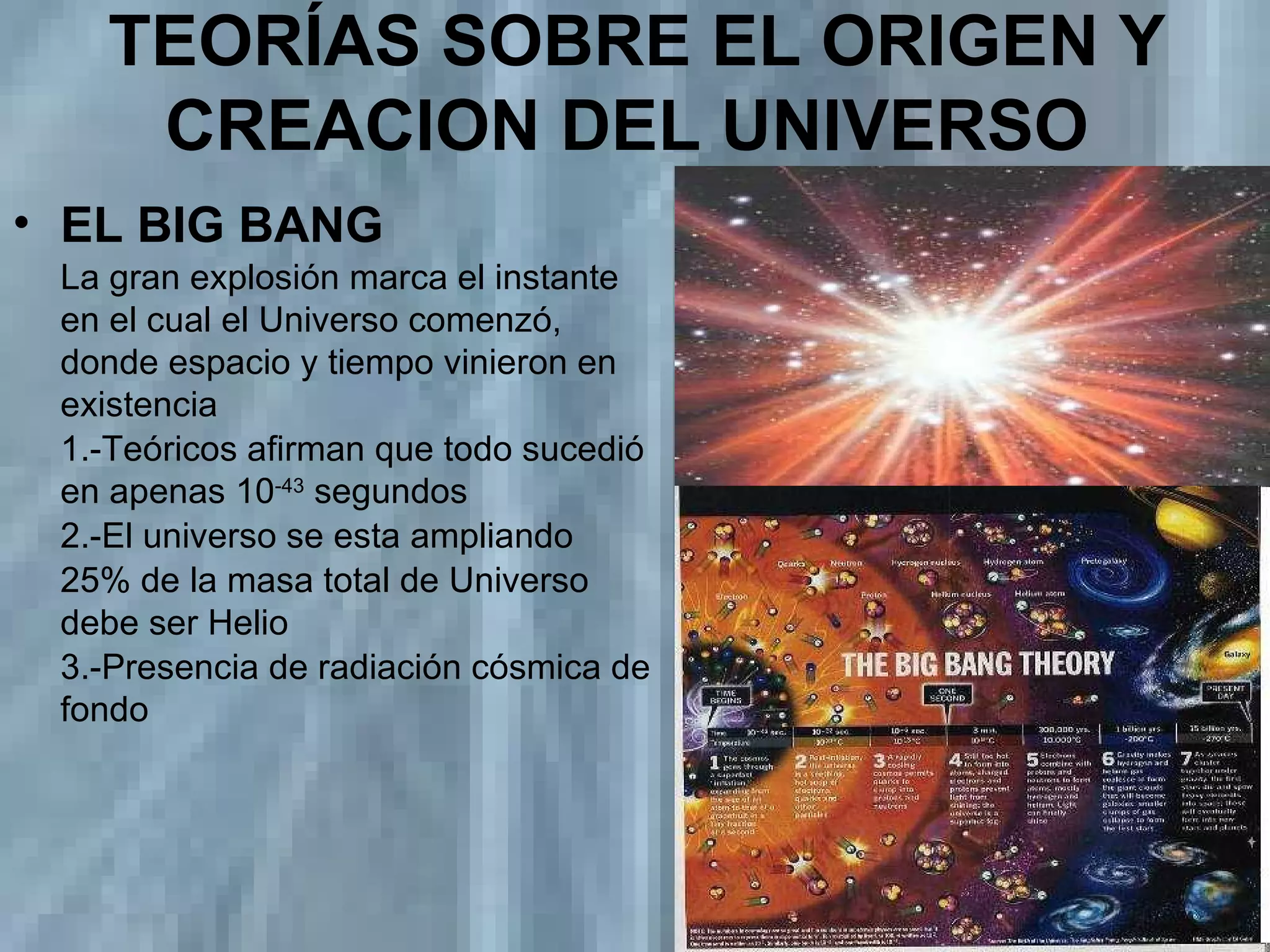 TEORÍAS SOBRE EL ORIGEN Y CREACION DEL UNIVERSO   EL BIG BANG La gran explosión marca el instante en el cual el Universo comenzó,  donde espacio y tiempo vinieron en existencia  1.-Teóricos afirman que todo sucedió en apenas 10 -43  segundos 2.-El universo se esta ampliando 25% de la masa total de Universo debe ser Helio 3.-Presencia de radiación cósmica de fondo 
