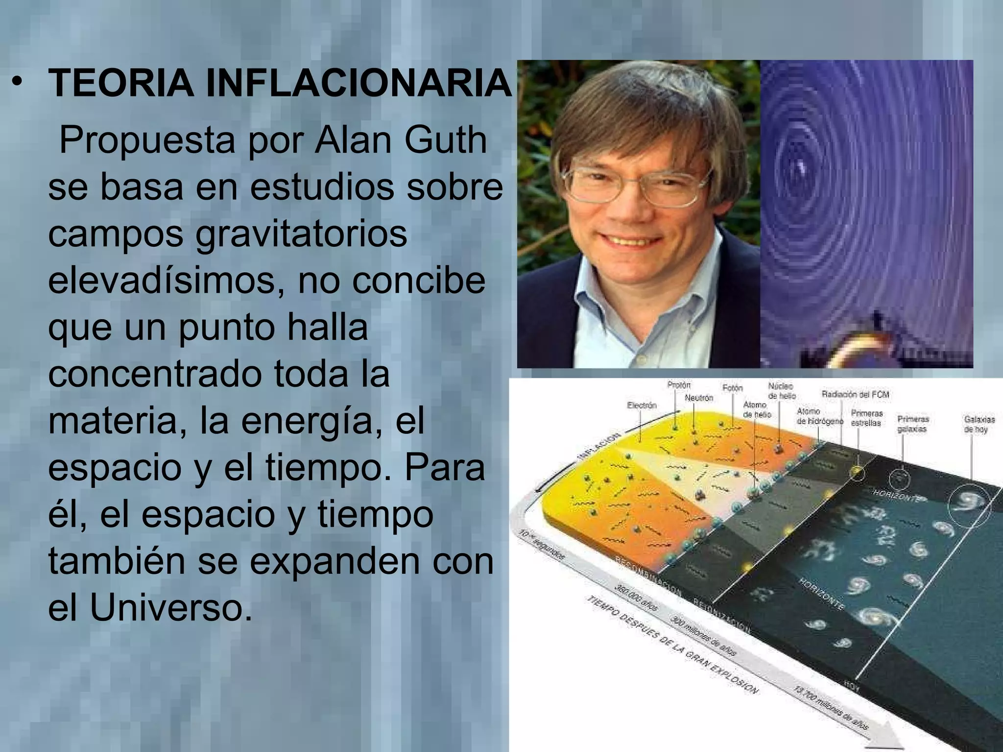 TEORIA INFLACIONARIA   Propuesta por Alan Guth se basa en estudios sobre campos gravitatorios elevadísimos, no concibe que un punto halla concentrado toda la materia, la energía, el espacio y el tiempo. Para él, el espacio y tiempo también se expanden con el Universo. 
