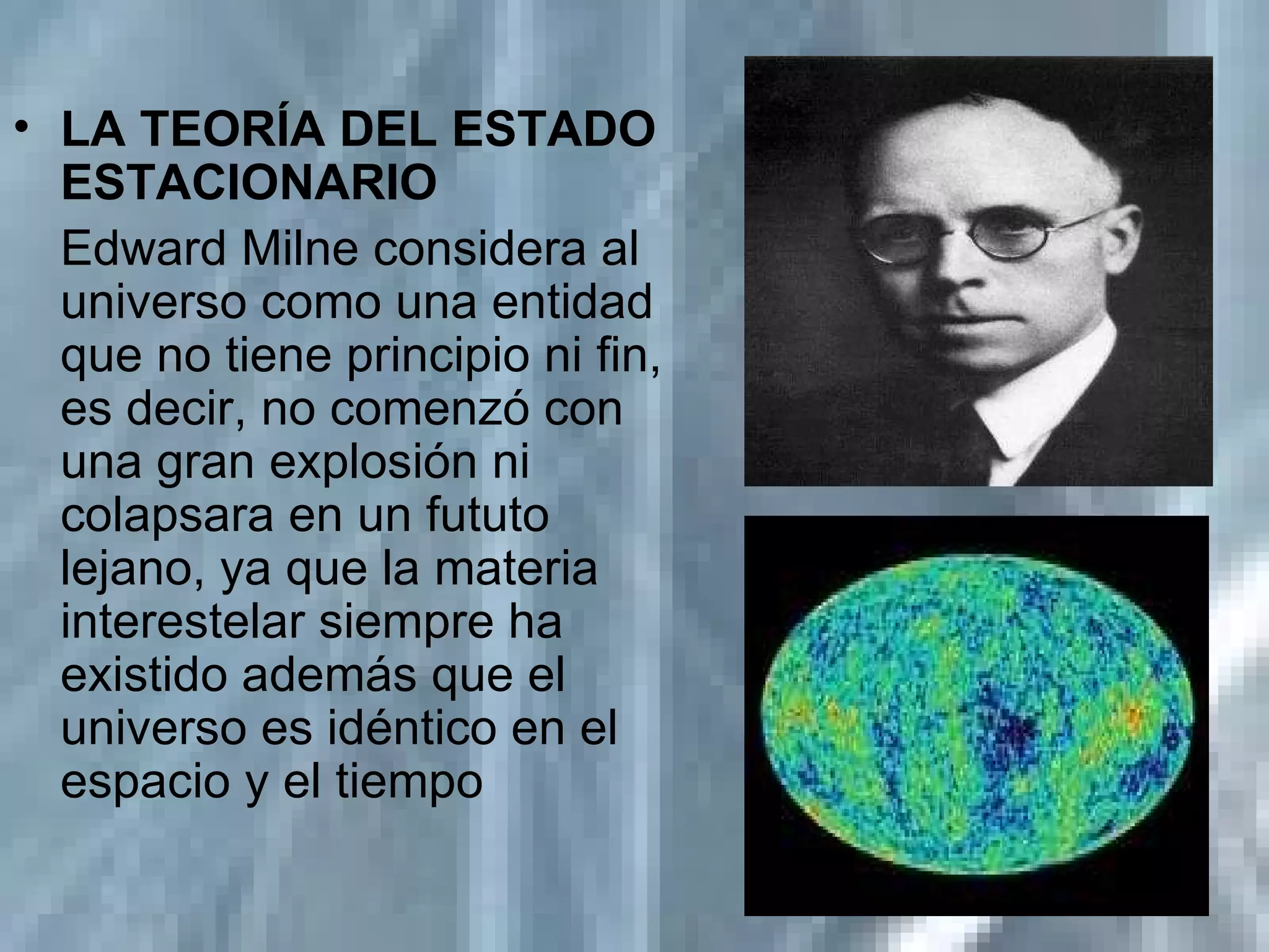 LA TEORÍA DEL ESTADO ESTACIONARIO   Edward Milne considera al universo como una entidad que no tiene principio ni fin, es decir, no comenzó con una gran explosión ni colapsara en un fututo lejano, ya que la materia interestelar siempre ha existido además que el universo es idéntico en el espacio y el tiempo 