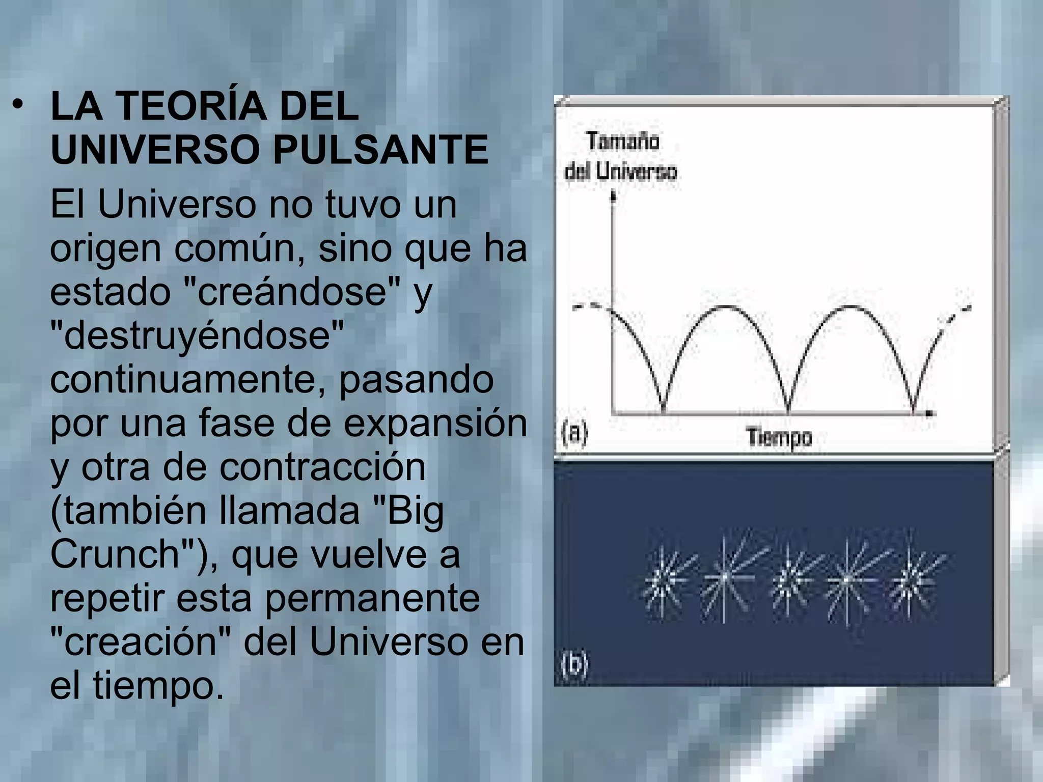 LA TEORÍA DEL UNIVERSO PULSANTE   El Universo no tuvo un origen común, sino que ha estado "creándose" y "destruyéndose" continuamente, pasando por una fase de expansión y otra de contracción (también llamada "Big Crunch"), que vuelve a repetir esta permanente "creación" del Universo en el tiempo.  