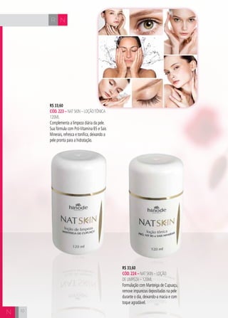 CH
10
NR
10
R$ 33,60
cÓd.223 – Nat Skin – LoçãoTônica
120ml
Complementa a limpeza diária da pele.
Sua fórmula com Pró-Vitamina B5 e Sais
Minerais, refresca e tonifica, deixando a
pele pronta para a hidratação.
N
R$ 33,60
cÓd.224 – Nat Skin – Loção
de Limpeza – 120ML
Formulação com Manteiga de Cupuaçu,
remove impurezas depositadas na pele
durante o dia, deixando-a macia e com
toque agradável.
 