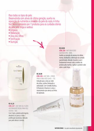 C1111
R$ 34,90
cÓd.220 – Nat Skin – Creme
paraa Área dos olhos – 15g
Indicado para a área ao redor
dos olhos, confere hidratação e
sedosidade. Com CentellaAsiática,
D-Pantenol eVitamina E, evita o
ressecamento que atenua as linhas
de expressão.
Para todos os tipos de pele.
Desenvolvida com ativos de última geração, auxilia na
reposição de nutrientes e minerais da pele do rosto.A linha
Nat Skin é composta por 7 produtos para os cuidados diários
de uma pele limpa e sedosa:
• Limpeza
• Hidratação
• Área dos Olhos
•Tonificação
• Nutrição
R$ 49,90
cÓd.226 – Nat Skin Ácido
Glicólico 6% - 30ml
Auxilia na remoção do excesso de células
mortas, facilitando a eliminação da camada
queratinizada.Atenção: durante o uso é
fundamental remover todo o resíduo do
produto pela manhã, e aplicar o protetor solar
sobre a pele limpa.
R$ 43,20
cÓd.227 – Nat Skin Gel Fluído
Adstringente Facial para pele
oleosa – 50g
Com Crajiru, potente adstringente,
desobstrui os poros e inibe a
proliferação bacteriana. Indicado
para pele oleosa e acneica.
Rnatskin dmae – Sua pele naturalmente rejuvenescida
 