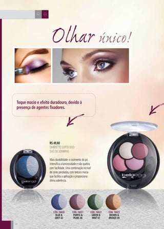 CH
14
CH BR
1414
R$ 49,80
oMBRETTO COTTO DUO
Duo de Sombras
Mais durabilidade: o cozimento do pó
intensifica a luminosidade e não quebra
com facilidade. Uma combinação incrível
de cores peroladas, com textura macia
que facilita a aplicação e proporciona
ótima aderência.
Olhar único!
Toque macio e efeito duradouro, devido à
presença de agentes fixadores.
Cód. 16020
blue &
grey 02
Cód. 16021
purple &
pearl 06
Cód. 16022
green &
mint 07
Cód. 16023
brown &
bronze 09
 