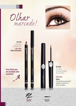 CH
16
CH BR
1616
Olharmarcado!
R$ 24,80
LINEA OCCHI
Lápis para olho
Cód. 16018
Linea Occhi Black
R$ 34,80
Tech Liner
Delineador líquido
para os olhos
Cód. 16015
black
Com aplicador que permite fácil
aplicação e traço firme. Cor
intensa e duradoura.
Traço firme para
um resultado ultra
resistente!
Cód. 16018
black 01
Cód. 16015
black 01
 