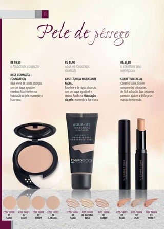 CH
22
CH BR
2222
Pele de pêssego
R$ 59,80
IL FONDOTINTA COMPACTO
Base Compacta –
Foundation
Base leve e de rápida absorção,
com um toque agradável
e sedoso. Não interfere na
hidratação da pele, mantendo-a
lisa e seca.
R$ 44,90
AQUA-ME FONDOTINTA
IDRATANTE
Base Líquida Hidratante
Facial
Base leve e de rápida absorção,
com um toque agradável e
sedoso.Auxilia na hidratação
da pele, mantendo-a lisa e seca.
R$ 39,80
IL CORRETORE ZERO
INPERFEZIONI
Corretivo Facial
Corretivo suave, rico em
componentes hidratantes,
de fácil aplicação. Suas pequenas
partículas ajudam a disfarçar as
marcas de expressão.
Cód. 16007
01
SAND
Cód. 16004
01
SAND
Cód. 16000
01
SAND
Cód. 16001
02
LIGHT
Cód. 16002
03
HONEY
Cód. 16003
04
CARAMEL
Cód. 16005
02 NATURAL
BEIGE
Cód. 16006
03
AMBER
Cód. 16008
02
LIGHT
Cód. 16009
03
HONEY
 