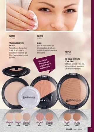 C23 C23bellaoggi – Bases e corretivos 23
R$ 54,80
LA CIPRIA
Pó Compacto Efeito
Natural
Apropriado para diversos tipos
de pele, de fácil aplicação,
possui textura micronizada que
deixa a face com aspecto natural
e saudável.
R$ 44,90
IL FARD
Blush
Blush de textura sedosa, que
define o contorno do rosto com
uma película acetinada levemente
luminescente. R$ 54,80
LATERRA
Pó Facial Compacto
Tonalizante
De textura acetinada e ultra leve,
este pó tonalizante proporciona
um efeito radiante na pele.
Dica: um tom
mais escuro que
sua pele marca as
maçãs do rosto.
Cód. 16013
01
natural
Cód. 16027
01
rose
Cód. 16010
02
beige
Cód. 16011
03
ivory
Cód. 16012
05 natura
beige
Cód. 16014
03 golden
sand
Cód. 16028
05 intense
pink
R
 