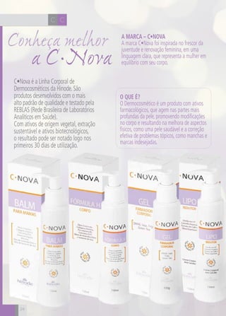 CH
24
CC
a C•Nova
Conheça melhor A Marca – C•Nova
A marca C•Nova foi inspirada no frescor da
juventude e renovação feminina, em uma
linguagem clara, que representa a mulher em
equilíbrio com seu corpo.
O que é?
O Dermocosmético é um produto com ativos
farmacológicos, que agem nas partes mais
profundas da pele, promovendo modificações
no corpo e resultando na melhora de aspectos
físicos, como uma pele saudável e a correção
efetiva de problemas tópicos, como manchas e
marcas indesejadas.
C•Nova é a Linha Corporal de
Dermocosméticos da Hinode.São
produtos desenvolvidos com o mais
alto padrão de qualidade e testado pela
REBLAS (Rede Brasileira de Laboratórios
Analíticos em Saúde).
Com ativos de origem vegetal, extração
sustentável e ativos biotecnológicos,
o resultado pode ser notado logo nos
primeiros 30 dias de utilização.
24
 